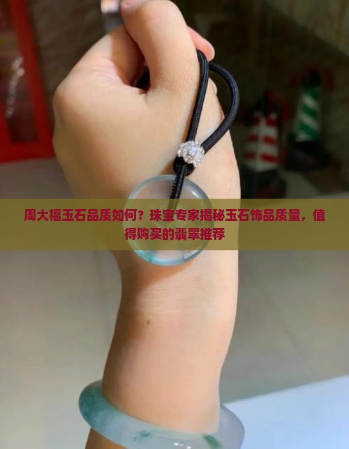 周大福玉石品质如何？珠宝专家揭秘玉石饰品质量，值得购买的翡翠推荐