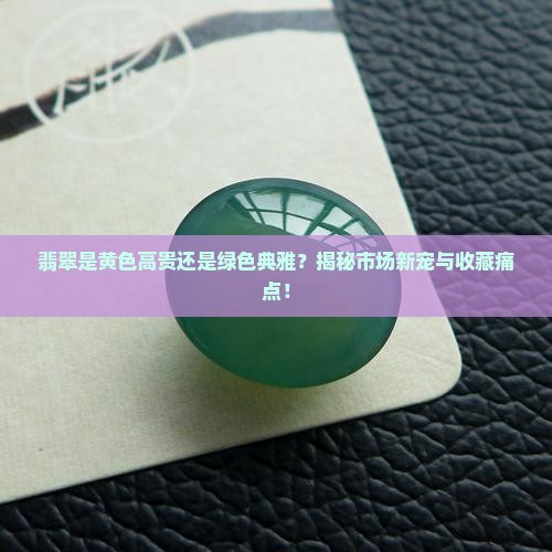 翡翠是黄色高贵还是绿色典雅？揭秘市场新宠与收藏痛点！