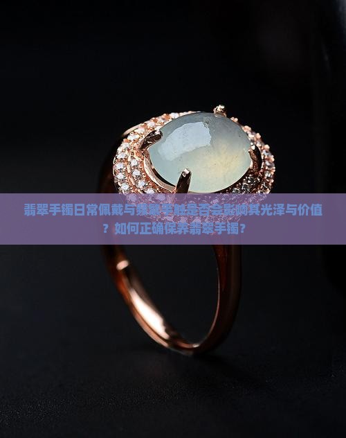翡翠手镯日常佩戴与频繁手触是否会影响其光泽与价值？如何正确保养翡翠手镯？