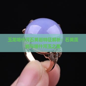 玉龙喀什河石英岩特征解析：石英质地与喀什河玉之美