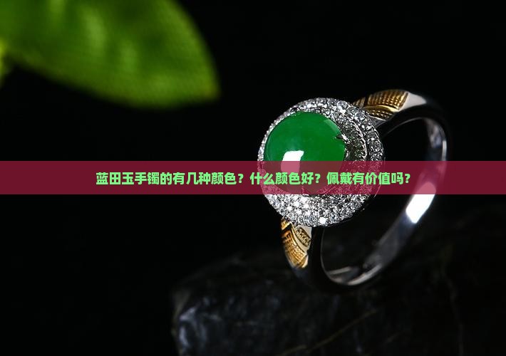 蓝田玉手镯的有几种颜色？什么颜色好？佩戴有价值吗？
