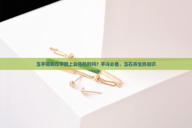 玉手镯戴在手腕上会热热的吗？手冷必备，玉石养生热知识