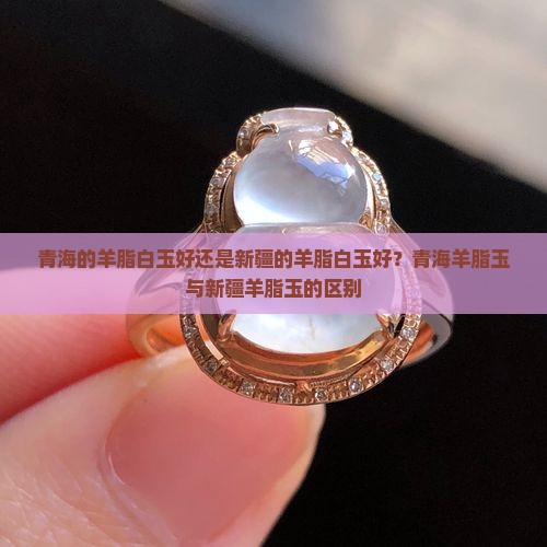 青海的羊脂白玉好还是新疆的羊脂白玉好？青海羊脂玉与新疆羊脂玉的区别
