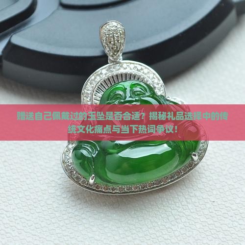 赠送自己佩戴过的玉坠是否合适？揭秘礼品选择中的传统文化痛点与当下热词争议！