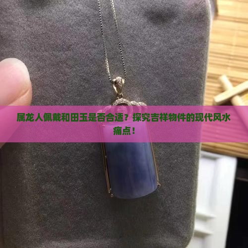 属龙人佩戴和田玉是否合适？探究吉祥物件的现代风水痛点！