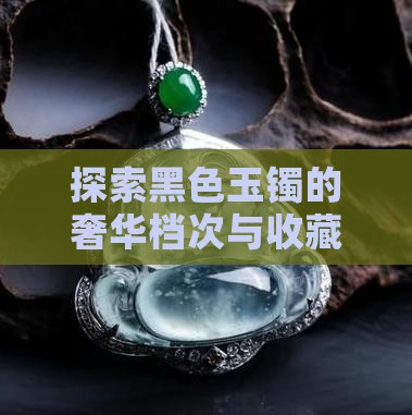 探索黑色玉镯的奢华档次与收藏价值