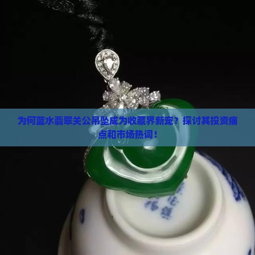为何蓝水翡翠关公吊坠成为收藏界新宠？探讨其投资痛点和市场热词！