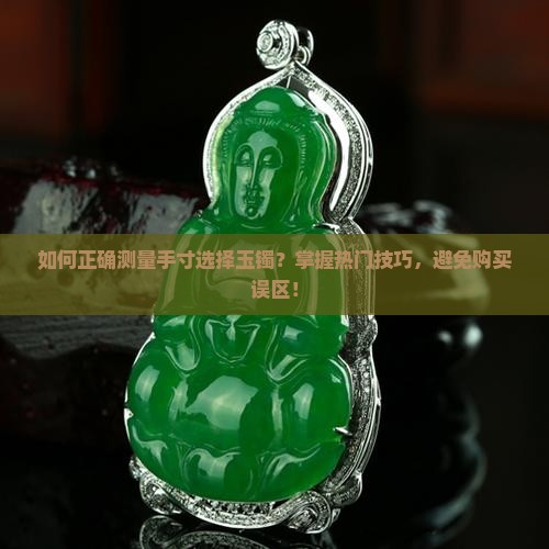 如何正确测量手寸选择玉镯？掌握热门技巧，避免购买误区！