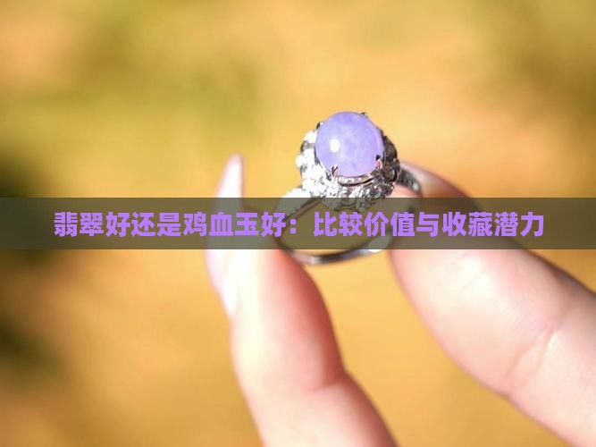翡翠好还是鸡血玉好：比较价值与收藏潜力