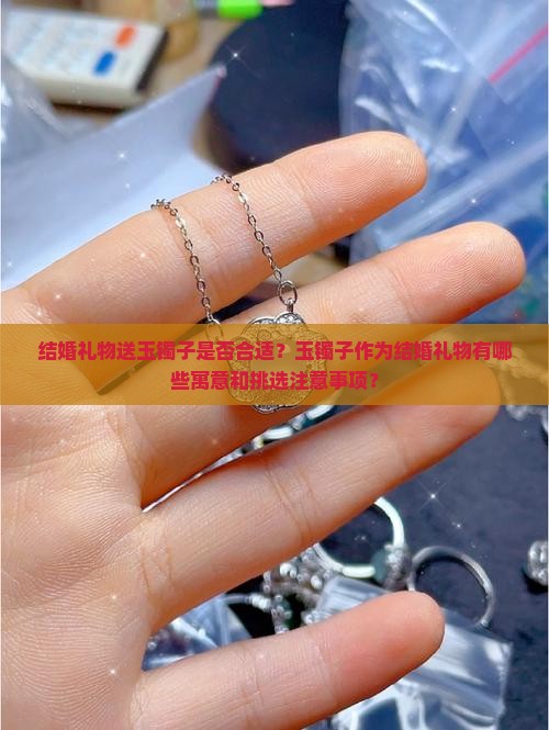 结婚礼物送玉镯子是否合适？玉镯子作为结婚礼物有哪些寓意和挑选注意事项？