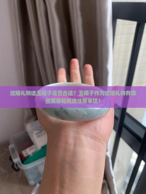 结婚礼物送玉镯子是否合适？玉镯子作为结婚礼物有哪些寓意和挑选注意事项？