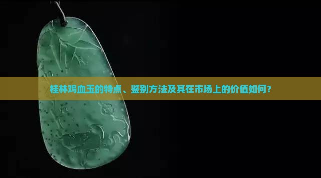 桂林鸡血玉的特点、鉴别方法及其在市场上的价值如何？
