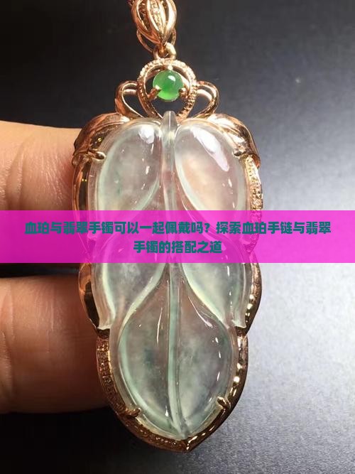 血珀与翡翠手镯可以一起佩戴吗？探索血珀手链与翡翠手镯的搭配之道