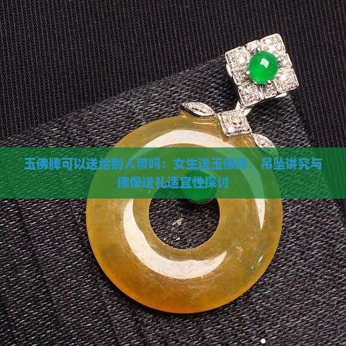 玉佛牌可以送给别人带吗：女生送玉佛牌、吊坠讲究与佛像送礼适宜性探讨