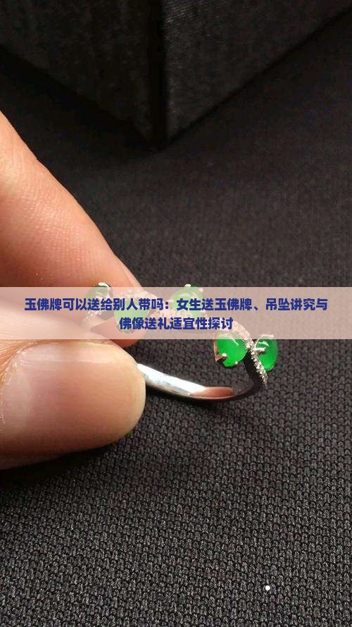 玉佛牌可以送给别人带吗：女生送玉佛牌、吊坠讲究与佛像送礼适宜性探讨
