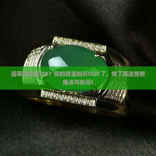 翡翠硬度超过8？你的珠宝知识OUT了，快了解这些新痛点与热词！