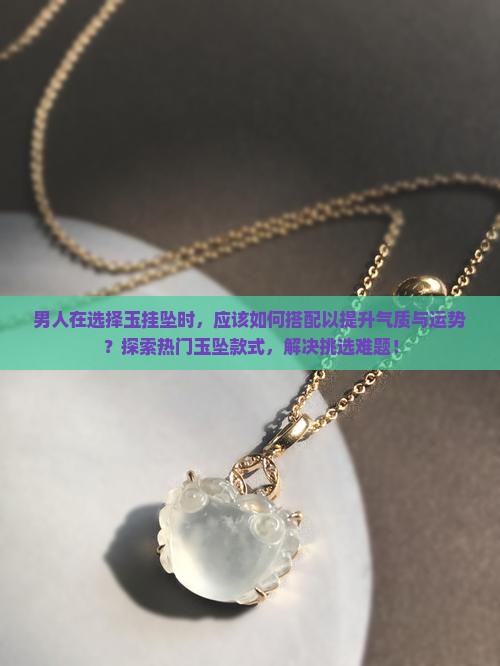 男人在选择玉挂坠时，应该如何搭配以提升气质与运势？探索热门玉坠款式，解决挑选难题！