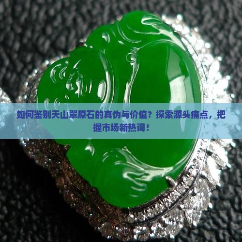 如何鉴别天山翠原石的真伪与价值？探索源头痛点，把握市场新热词！