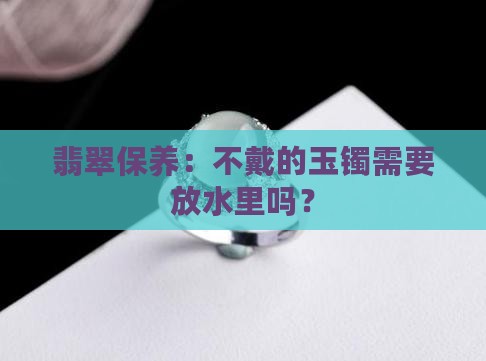 翡翠玉镯不戴需要放水里吗