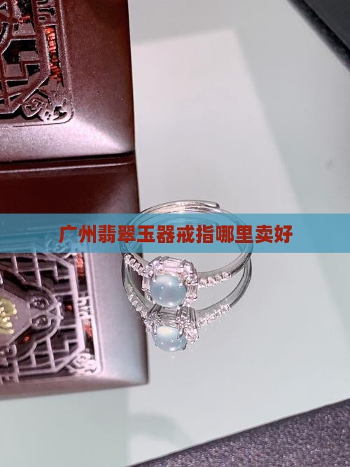 广州哪里卖翡翠戒指好卖些