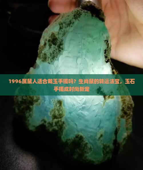 1996属鼠人适合戴玉手镯吗？生肖鼠的转运法宝，玉石手镯成时尚新宠