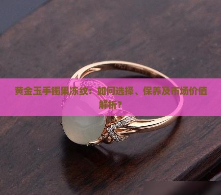 黄金玉手镯果冻纹：如何选择、保养及市场价值解析？