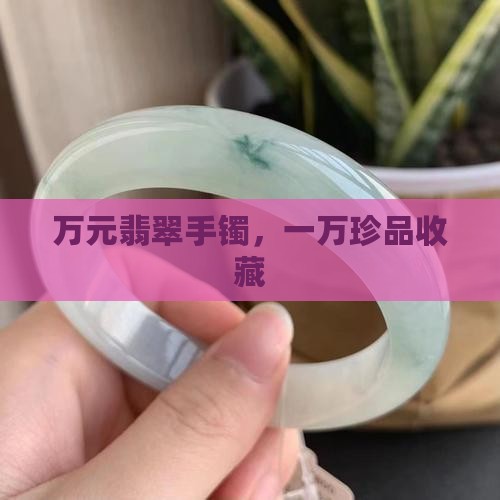 万元翡翠手镯，一万珍品收藏
