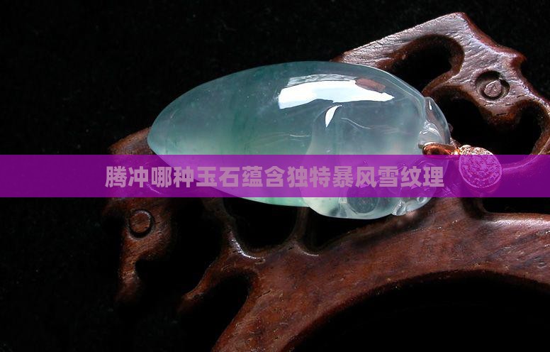 腾冲哪种玉石蕴含独特暴风雪纹理