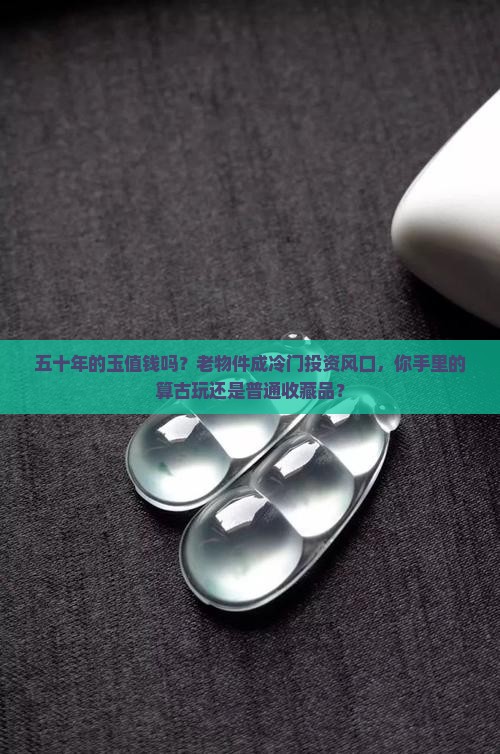 五十年的玉值钱吗？老物件成冷门投资风口，你手里的算古玩还是普通收藏品？