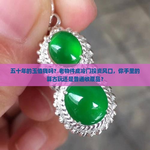 五十年的玉值钱吗？老物件成冷门投资风口，你手里的算古玩还是普通收藏品？