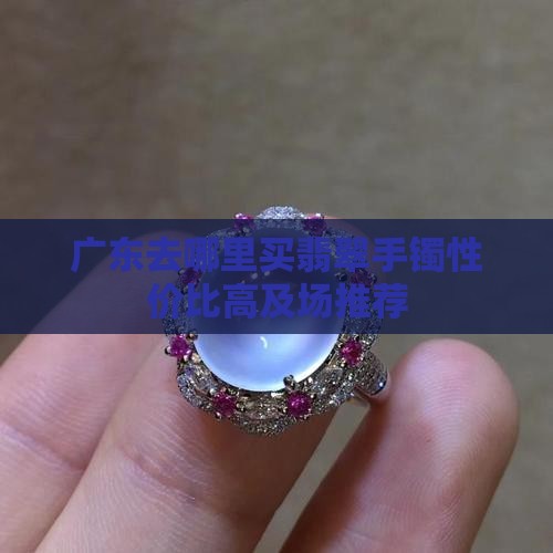 广东去哪里买翡翠手镯性价比高及场推荐