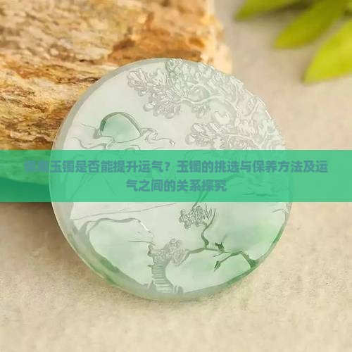 佩戴玉镯是否能提升运气？玉镯的挑选与保养方法及运气之间的关系探究