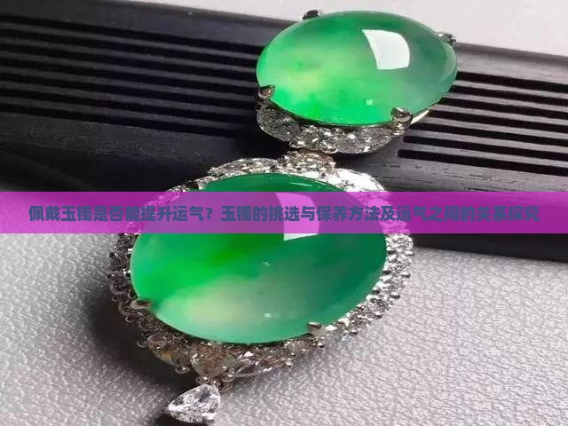 佩戴玉镯是否能提升运气？玉镯的挑选与保养方法及运气之间的关系探究
