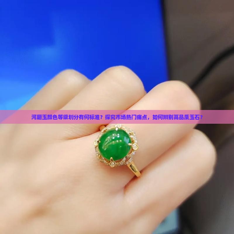 河磨玉颜色等级划分有何标准？探究市场热门痛点，如何辨别高品质玉石？