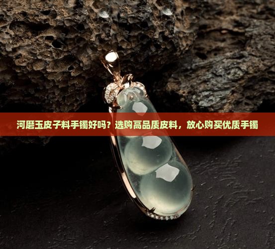 河磨玉皮子料手镯好吗？选购高品质皮料，放心购买优质手镯