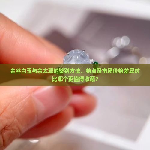 金丝白玉与佘太翠的鉴别方法、特点及市场价格差异对比哪个更值得收藏？