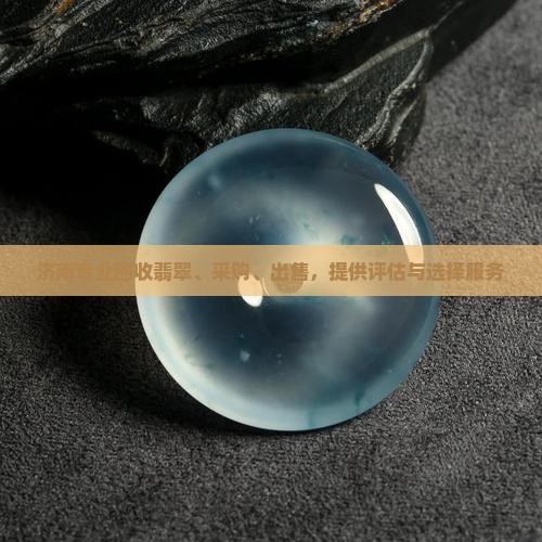 济南专业回收翡翠、采购、出售，提供评估与选择服务