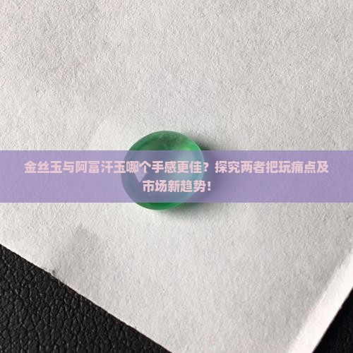 金丝玉与阿富汗玉哪个手感更佳？探究两者把玩痛点及市场新趋势！