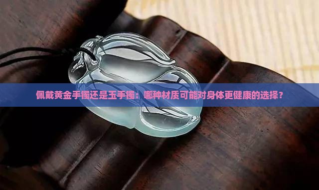 佩戴黄金手镯还是玉手镯：哪种材质可能对身体更健康的选择？