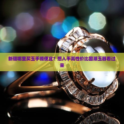 新疆哪里买玉手镯便宜？想入手高性价比国潮玉器看过来
