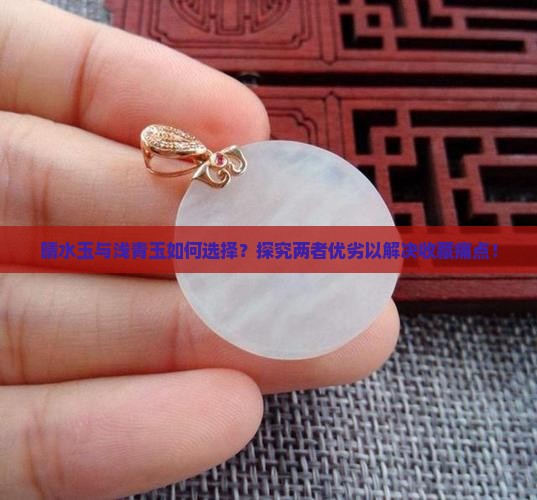 晴水玉与浅青玉如何选择？探究两者优劣以解决收藏痛点！