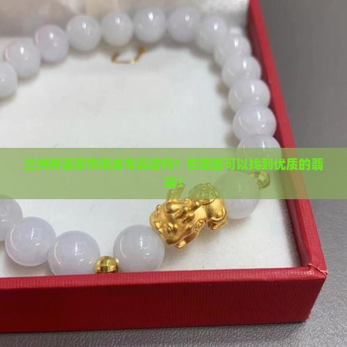 兰州有翡翠市场或专卖店吗？在哪里可以找到优质的翡翠？
