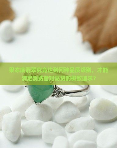 果冻底翡翠究竟达到何种品质级别，才能满足消费者对高货的极致追求？