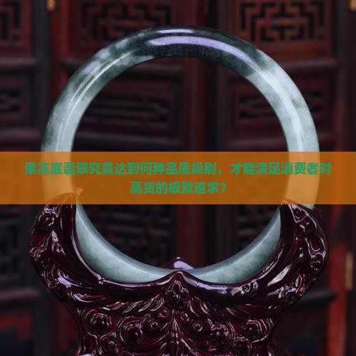 果冻底翡翠究竟达到何种品质级别，才能满足消费者对高货的极致追求？