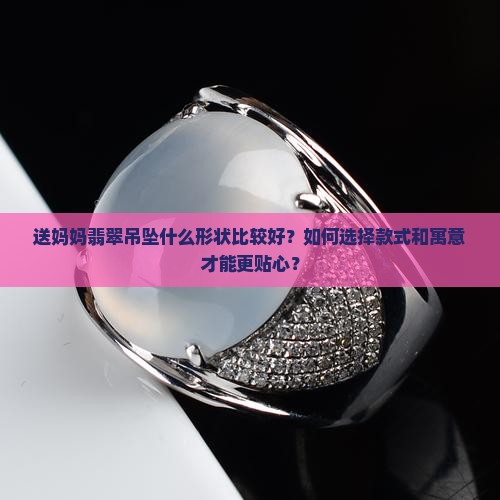 送妈妈翡翠吊坠什么形状比较好？如何选择款式和寓意才能更贴心？