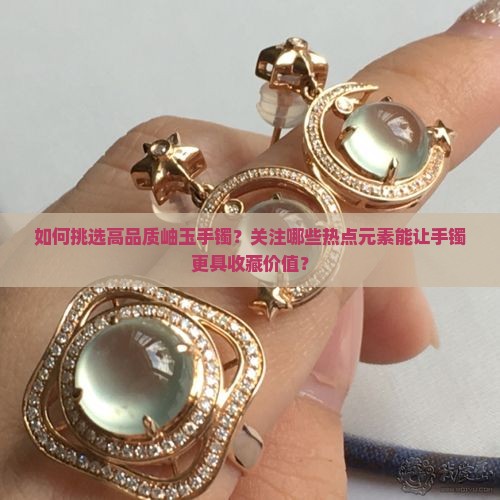 如何挑选高品质岫玉手镯？关注哪些热点元素能让手镯更具收藏价值？