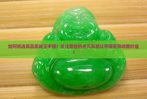 如何挑选高品质岫玉手镯？关注哪些热点元素能让手镯更具收藏价值？