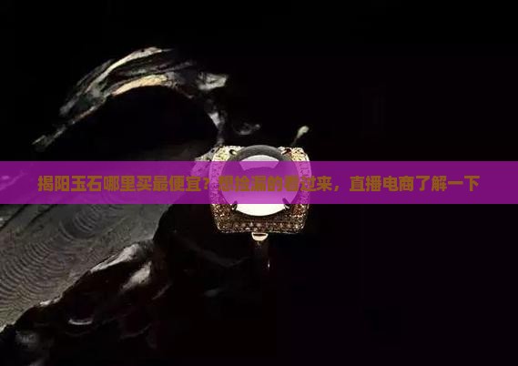 揭阳玉石哪里买最便宜？想捡漏的看过来，直播电商了解一下