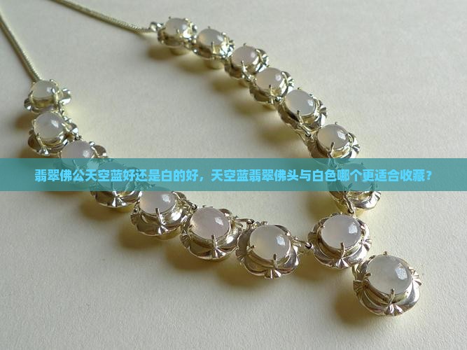 翡翠佛公天空蓝好还是白的好，天空蓝翡翠佛头与白色哪个更适合收藏？