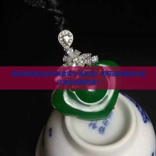 绿翡翠搭配白金与黄金哪个更美观？如何选择镶嵌材质以突出翡翠的美？